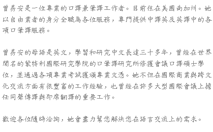 Text Box: 曾易安是一位專業的口譯兼筆譯工作者。目前住在美國南加州。她以自由業者的身分全職為各位服務，專門提供中譯英及英譯中的各項口筆譯服務。曾易安的母語是英文，學習和研究中文長達三十多年，曾經在世界聞名的蒙特利國際研究學院的口筆譯研究所修獲會議口譯碩士學位，並通過各項專業考試獲頒專業文憑。她不但在國際商業與跨文化交流方面有很豐富的工作經驗，也曾經在許多大型國際會議上擔任同聲傳譯與即席翻譯的重要工作。歡迎各位隨時洽詢，她會盡力幫您解決您在語言交流上的需求。