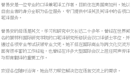 Text Box: 曾易安是一位专业的口译兼笔译工作者。目前住在美国南加州。她以自由业者的身分全职为各位服务，专门提供中译英及英译中的各项口笔译服务。曾易安的母语是英文，学习和研究中文长达二十多年，曾经在世界闻名的蒙特利国际研究学院的口笔译研究所修获会议口译硕士学位，并通过各项专业考试获颁专业文凭。她不但在国际商业与跨文化交流方面有很丰富的工作经验，也曾经在许多大型国际会议上担任同声传译与即席翻译的重要工作。欢迎各位随时洽询，她会尽力帮您解决您在语言交流上的需求。